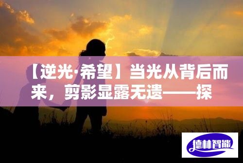 【逆光·希望】当光从背后而来，剪影显露无遗——探寻逆境中的光明与希望